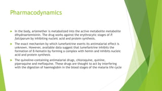 Pharmacodynamics
 In the body, artemether is metabolized into the active metabolite metabolite
dihydroartemisinin. The drug works against the erythrocytic stages of P.
falciparum by inhibiting nucleic acid and protein synthesis.
 The exact mechanism by which lumefantrine exerts its antimalarial effect is
unknown. However, available data suggest that lumefantrine inhibits the
formation of β-hematin by forming a complex with hemin and inhibits nucleic
acid and protein synthesis
 The quinoline-containing antimalarial drugs, chloroquine, quinine,
piperaquine and mefloquine. These drugs are thought to act by interfering
with the digestion of haemoglobin in the blood stages of the malaria life cycle
 