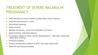 TREATMENT OF SEVERE MALARIA IN
PREGNANACY
 WHO definition of severe malaria includes these clinical features:
 Impaired consciousness or coma
 Generalized weakness
 Failure to feed
 Multiple convulsions – more than 2 episodes in 24 hours
 Deep breathing, respiratory distress
 Circulatory collapse or shock, systolic blood pressure < 70mmHg in adults and
<50mmHg in children.
 Pulmonary oedema
 Clinical jaundice plus evidence of other vital organ dysfunction
 Abnormal spontaneous bleeding
 