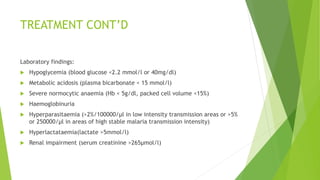 TREATMENT CONT’D
Laboratory findings:
 Hypoglycemia (blood glucose <2.2 mmol/l or 40mg/dl)
 Metabolic acidosis (plasma bicarbonate < 15 mmol/l)
 Severe normocytic anaemia (Hb < 5g/dl, packed cell volume <15%)
 Haemoglobinuria
 Hyperparasitaemia (>2%/100000/µl in low intensity transmission areas or >5%
or 250000/µl in areas of high stable malaria transmission intensity)
 Hyperlactataemia(lactate >5mmol/l)
 Renal impairment (serum creatinine >265µmol/l)
 