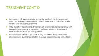 TREATMENT CONT’D
 In treatment of severe malaria, saving the mother’s life is the primary
objective. Intravenous artesunate reduces more deaths related to severe
malaria than intravenous quinine.
 WHO therefore recommends treatment of severe malaria in pregnancy with
intravenous artesunate in the second and third trimester as quinine is
associated with recurrent hypoglycemia
 Treatment should not be delayed. If only one of the drugs artesunate,
artemether, or quinine is available, it should be administered immediately.
 