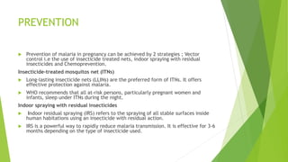 PREVENTION
 Prevention of malaria in pregnancy can be achieved by 2 strategies ; Vector
control i.e the use of insecticide treated nets, indoor spraying with residual
insecticides and Chemoprevention.
Insecticide-treated mosquitos net (ITNs)
 Long-lasting insecticide nets (LLINs) are the preferred form of ITNs. It offers
effective protection against malaria.
 WHO recommends that all at-risk persons, particularly pregnant women and
infants, sleep under ITNs during the night.
Indoor spraying with residual insecticides
 Indoor residual spraying (IRS) refers to the spraying of all stable surfaces inside
human habitations using an insecticide with residual action.
 IRS is a powerful way to rapidly reduce malaria transmission. It is effective for 3-6
months depending on the type of insecticide used.
 