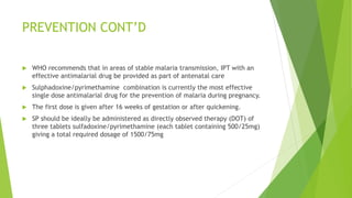 PREVENTION CONT’D
 WHO recommends that in areas of stable malaria transmission, IPT with an
effective antimalarial drug be provided as part of antenatal care
 Sulphadoxine/pyrimethamine combination is currently the most effective
single dose antimalarial drug for the prevention of malaria during pregnancy.
 The first dose is given after 16 weeks of gestation or after quickening.
 SP should be ideally be administered as directly observed therapy (DOT) of
three tablets sulfadoxine/pyrimethamine (each tablet containing 500/25mg)
giving a total required dosage of 1500/75mg
 