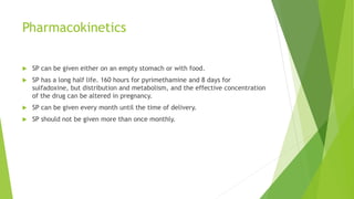 Pharmacokinetics
 SP can be given either on an empty stomach or with food.
 SP has a long half life. 160 hours for pyrimethamine and 8 days for
sulfadoxine, but distribution and metabolism, and the effective concentration
of the drug can be altered in pregnancy.
 SP can be given every month until the time of delivery.
 SP should not be given more than once monthly.
 