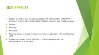 SIDE EFFECTS
 Despite the known side effects associated with sulfonamides, SP for IPT in
pregnancy is generally well tolerated. Mild and transient side effects include;
 Nausea
 Vomiting
 Weakness
 Dizziness have been reported by some women, particularly with the first dose
of SP.
 Studies have shown it that side effects tend to decrease with the
administration of other doses.
 