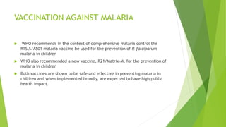 VACCINATION AGAINST MALARIA
 WHO recommends in the context of comprehensive malaria control the
RTS,S/AS01 malaria vaccine be used for the prevention of P. falciparum
malaria in children
 WHO also recommended a new vaccine, R21/Matrix-M, for the prevention of
malaria in children
 Both vaccines are shown to be safe and effective in preventing malaria in
children and when implemented broadly, are expected to have high public
health impact.
 