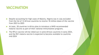 VACCINATION
 Despite accounting for high cases of Malaria, Nigeria was in July excluded
from the list of 12 African countries to receive 18 million doses of the vaccine
from 2023 to 2025
 At least, 28 countries in Africa plan to introduce a WHO-recommended
malaria vaccine as part of their national immunization programs.
 The RTS,S vaccine will be rolled out in some African countries in early 2024,
and the R21 malaria vaccine is expected to become available to countries
mid-2024
 