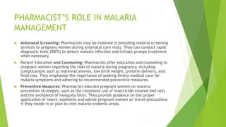 PHARMACIST’S ROLE IN MALARIA
MANAGEMENT
 Antenatal Screening: Pharmacists may be involved in providing malaria screening
services to pregnant women during antenatal care visits. They can conduct rapid
diagnostic tests (RDTs) to detect malaria infection and initiate prompt treatment
when necessary.
 Patient Education and Counseling: Pharmacists offer education and counseling to
pregnant women regarding the risks of malaria during pregnancy, including
complications such as maternal anemia, low birth weight, preterm delivery, and
fetal loss. They emphasize the importance of seeking timely medical care for
malaria symptoms and adhering to recommended preventive measures.
 Preventive Measures: Pharmacists educate pregnant women on malaria
prevention strategies, such as the consistent use of insecticide-treated bed nets
and the avoidance of mosquito bites. They provide guidance on the proper
application of insect repellents and advise pregnant women on travel precautions
if they reside in or plan to visit malaria-endemic areas.
 