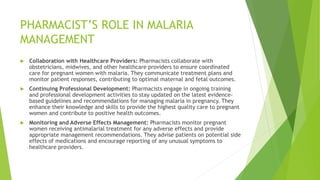 PHARMACIST’S ROLE IN MALARIA
MANAGEMENT
 Collaboration with Healthcare Providers: Pharmacists collaborate with
obstetricians, midwives, and other healthcare providers to ensure coordinated
care for pregnant women with malaria. They communicate treatment plans and
monitor patient responses, contributing to optimal maternal and fetal outcomes.
 Continuing Professional Development: Pharmacists engage in ongoing training
and professional development activities to stay updated on the latest evidence-
based guidelines and recommendations for managing malaria in pregnancy. They
enhance their knowledge and skills to provide the highest quality care to pregnant
women and contribute to positive health outcomes.
 Monitoring and Adverse Effects Management: Pharmacists monitor pregnant
women receiving antimalarial treatment for any adverse effects and provide
appropriate management recommendations. They advise patients on potential side
effects of medications and encourage reporting of any unusual symptoms to
healthcare providers.
 