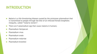INTRODUCTION
 Malaria is a life-threatening disease caused by the protozoan plasmodium that
is transmitted to people through the bite of an infected female Anopheles
mosquito, called “malaria vectors”.
 There are 5 plasmodium spp that cause malaria in humans:
 Plasmodium falciparum
 Plasmodium vivax
 Plasmodium ovale
 Plasmodium malariae
 Plasmodium knowlesi
 