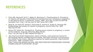 REFERENCES
 Chico RM, Mayaud P, Ariti C, Mabey D, Ronsmans C, Chandramohan D. Prevalence
of malaria and sexually transmitted and reproductive tract infections in pregnancy
in sub-Saharan Africa: a systematic review. JAMA. 2012 May 16;307(19):2079–86.
Available from: http://dx.doi.org/10.1001/jama.2012.3428
 Desai M, ter Kuile FO, Nosten F, McGready R, Asamoa K, Brabin B, Newman RD.
Epidemiology and burden of malaria in pregnancy. Lancet Infect Dis. 2007
Feb;7(2):93–104.
 Kovacs SD, Rijken MJ, Stergachis A. Treating severe malaria in pregnancy: a review
of the evidence. Drug Saf. 2015 Feb;38(2):165-81.
http://dx.doi.org/10.1007/s40264-014-0261-9
 Pan American Health Organization, March of Dimes, Latin American Centre for
Perinatology Women and Reproductive Health. Perinatal infections transmitted by
the mother to her infant, education material for health personnel. Clap Scientific
Publication. 2008. Available from:
http://www.clap.opsoms.org/web_2005/BOLETINES%20Y%20NOVEDADES/EDICIONE
S%20DEL%20CLAP/CLAP%201567 -02.pdf
 