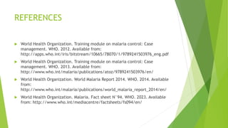 REFERENCES
 World Health Organization. Training module on malaria control: Case
management. WHO. 2012. Available from:
http://apps.who.int/iris/bitstream/10665/78070/1/9789241503976_eng.pdf
 World Health Organization. Training module on malaria control: Case
management. WHO. 2013. Available from:
http://www.who.int/malaria/publications/atoz/9789241503976/en/
 World Health Organization. World Malaria Report 2014. WHO. 2014. Available
from:
http://www.who.int/malaria/publications/world_malaria_report_2014/en/
 World Health Organization. Malaria. Fact sheet N°94. WHO. 2023. Available
from: http://www.who.int/mediacentre/factsheets/fs094/en/
 