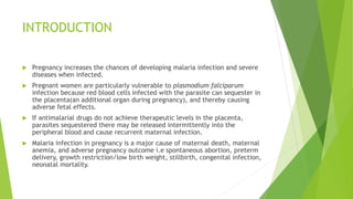 INTRODUCTION
 Pregnancy increases the chances of developing malaria infection and severe
diseases when infected.
 Pregnant women are particularly vulnerable to plasmodium falciparum
infection because red blood cells infected with the parasite can sequester in
the placenta(an additional organ during pregnancy), and thereby causing
adverse fetal effects.
 If antimalarial drugs do not achieve therapeutic levels in the placenta,
parasites sequestered there may be released intermittently into the
peripheral blood and cause recurrent maternal infection.
 Malaria infection in pregnancy is a major cause of maternal death, maternal
anemia, and adverse pregnancy outcome i.e spontaneous abortion, preterm
delivery, growth restriction/low birth weight, stillbirth, congenital infection,
neonatal mortality.
 