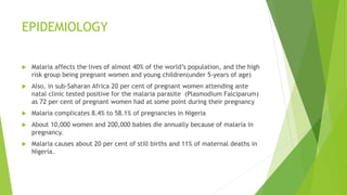 EPIDEMIOLOGY
 Malaria affects the lives of almost 40% of the world’s population, and the high
risk group being pregnant women and young children(under 5-years of age)
 Also, in sub-Saharan Africa 20 per cent of pregnant women attending ante
natal clinic tested positive for the malaria parasite (Plasmodium Falciparum)
as 72 per cent of pregnant women had at some point during their pregnancy
 Malaria complicates 8.4% to 58.1% of pregnancies in Nigeria
 About 10,000 women and 200,000 babies die annually because of malaria in
pregnancy.
 Malaria causes about 20 per cent of still births and 11% of maternal deaths in
Nigeria.
 