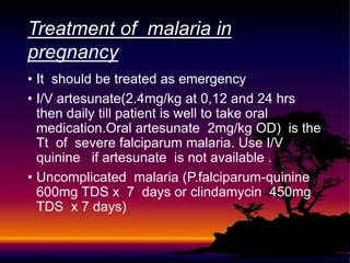 • It should be treated as emergency
• I/V artesunate(2.4mg/kg at 0,12 and 24 hrs
then daily till patient is well to take oral
medication.Oral artesunate 2mg/kg OD) is the
Tt of severe falciparum malaria. Use I/V
quinine if artesunate is not available .
• Uncomplicated malaria (P.falciparum-quinine
600mg TDS x 7 days or clindamycin 450mg
TDS x 7 days)
Treatment of malaria in
pregnancy
 