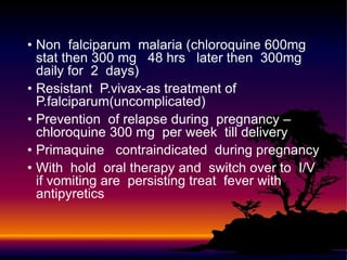 • Non falciparum malaria (chloroquine 600mg
stat then 300 mg 48 hrs later then 300mg
daily for 2 days)
• Resistant P.vivax-as treatment of
P.falciparum(uncomplicated)
• Prevention of relapse during pregnancy –
chloroquine 300 mg per week till delivery
• Primaquine contraindicated during pregnancy
• With hold oral therapy and switch over to I/V
if vomiting are persisting treat fever with
antipyretics
 