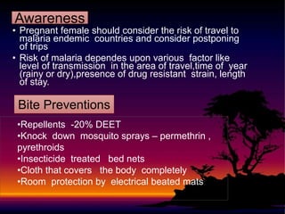 • Pregnant female should consider the risk of travel to
malaria endemic countries and consider postponing
of trips
• Risk of malaria dependes upon various factor like
level of transmission in the area of travel,time of year
(rainy or dry),presence of drug resistant strain, length
of stay.
Awareness
Bite Preventions
•Repellents -20% DEET
•Knock down mosquito sprays – permethrin ,
pyrethroids
•Insecticide treated bed nets
•Cloth that covers the body completely
•Room protection by electrical beated mats
 