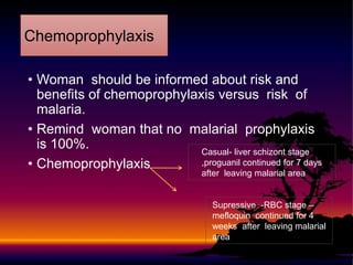 • Woman should be informed about risk and
benefits of chemoprophylaxis versus risk of
malaria.
• Remind woman that no malarial prophylaxis
is 100%.
• Chemoprophylaxis
Chemoprophylaxis
Casual- liver schizont stage
,proguanil continued for 7 days
after leaving malarial area
Supressive -RBC stage –
mefloquin continued for 4
weeks after leaving malarial
area
 