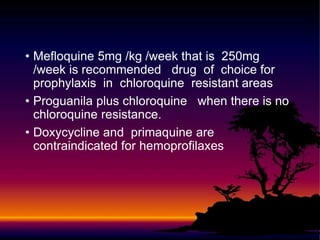 • Mefloquine 5mg /kg /week that is 250mg
/week is recommended drug of choice for
prophylaxis in chloroquine resistant areas
• Proguanila plus chloroquine when there is no
chloroquine resistance.
• Doxycycline and primaquine are
contraindicated for hemoprofilaxes
 