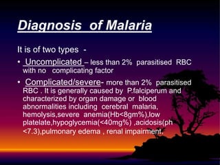 It is of two types -
• Uncomplicated – less than 2% parasitised RBC
with no complicating factor
• Complicated/severe- more than 2% parasitised
RBC . It is generally caused by P.falciperum and
characterized by organ damage or blood
abnormalities including cerebral malaria,
hemolysis,severe anemia(Hb<8gm%),low
platelate,hypoglycemia(<40mg%) ,acidosis(ph
<7.3),pulmonary edema , renal impairment.
Diagnosis of Malaria
 