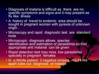 • Diagnosis of malaria is difficult as there are no
specific symptoms and signs and it may present as
flu like illness
• A history of travel to endemic area should be
sought in pregnant woman with pyrexia of unknown
origin .
• Microscopy and rapid diagnostic test are standard
tools
• Microscopic diagnosis allows species
identification and estimation of parasitimia so that
appropriate anti malarial can be given
• Rapid detection test may miss low parasitimia
specially in pregnant females
• In a febrile patient 3 negative smears 12-24 hrs
apart rules out diagnosis of malaria
 