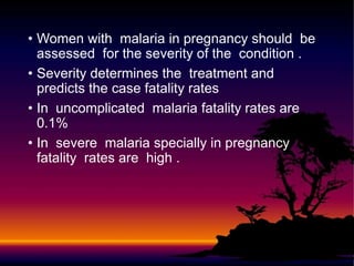 • Women with malaria in pregnancy should be
assessed for the severity of the condition .
• Severity determines the treatment and
predicts the case fatality rates
• In uncomplicated malaria fatality rates are
0.1%
• In severe malaria specially in pregnancy
fatality rates are high .
 