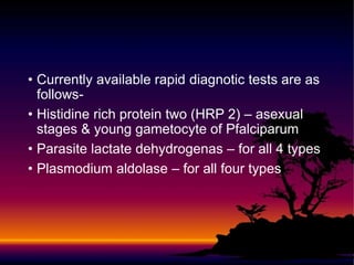 • Currently available rapid diagnotic tests are as
follows-
• Histidine rich protein two (HRP 2) – asexual
stages & young gametocyte of Pfalciparum
• Parasite lactate dehydrogenas – for all 4 types
• Plasmodium aldolase – for all four types
 
