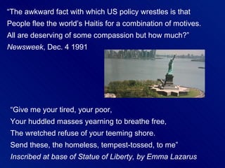 “The awkward fact with which US policy wrestles is that
People flee the world’s Haitis for a combination of motives.
All are deserving of some compassion but how much?”
Newsweek, Dec. 4 1991




 “Give me your tired, your poor,
 Your huddled masses yearning to breathe free,
 The wretched refuse of your teeming shore.
 Send these, the homeless, tempest-tossed, to me”
 Inscribed at base of Statue of Liberty, by Emma Lazarus
 