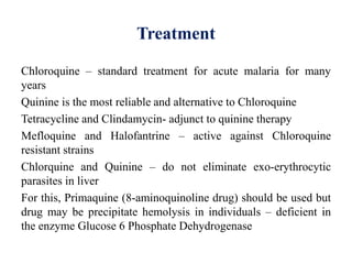 Treatment
Chloroquine – standard treatment for acute malaria for many
years
Quinine is the most reliable and alternative to Chloroquine
Tetracycline and Clindamycin- adjunct to quinine therapy
Mefloquine and Halofantrine – active against Chloroquine
resistant strains
Chlorquine and Quinine – do not eliminate exo-erythrocytic
parasites in liver
For this, Primaquine (8-aminoquinoline drug) should be used but
drug may be precipitate hemolysis in individuals – deficient in
the enzyme Glucose 6 Phosphate Dehydrogenase
 
