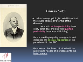 Camillo Golgi

An Italian neurophysiologist, established that
 there were at least two forms of the
 disease
         -one with tertian periodicity (fever
 every other day) and one with quartan
 periodicity (fever every third day).

He prepared high quality micrographs and
described the asexual replication of the
parasite within the RBC.

He observed that fever coincided with the
rupture and release of merozoites into the
blood stream.
 