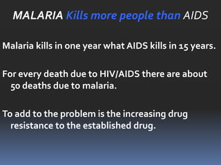 MALARIA Kills more people than AIDS

Malaria kills in one year what AIDS kills in 15 years.

For every death due to HIV/AIDS there are about
  50 deaths due to malaria.

To add to the problem is the increasing drug
  resistance to the established drug.
 