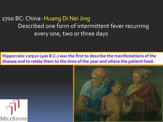 2700 BC: China- Huang Di Nei Jing
      Described one form of intermittent fever recurring
            every one, two or three days


Hippocratic corpus (400 B.C.) was the first to describe the manifestations of the
disease and to relate them to the time of the year and where the patient lived.
 