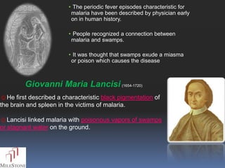 • The periodic fever episodes characteristic for
                          malaria have been described by physician early
                          on in human history.

                         • People recognized a connection between
                          malaria and swamps.

                         • It was thought that swamps exude a miasma
                          or poison which causes the disease



         Giovanni Maria Lancisi (1654-1720)
☺He first described a characteristic black pigmentation of
the brain and spleen in the victims of malaria.

☺Lancisi linked malaria with poisonous vapors of swamps
or stagnant water on the ground.
 