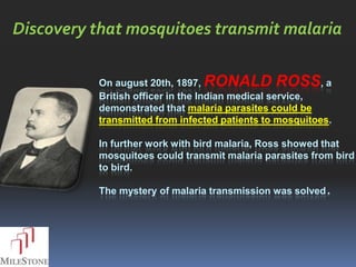 Discovery that mosquitoes transmit malaria

           On august 20th, 1897, RONALD ROSS, a
           British officer in the Indian medical service,
           demonstrated that malaria parasites could be
           transmitted from infected patients to mosquitoes.

           In further work with bird malaria, Ross showed that
           mosquitoes could transmit malaria parasites from bird
           to bird.

           The mystery of malaria transmission was solved.
 