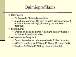 Quimioprofilaxis Cloroquina. En áreas de Plasmodio sensible. 5 mg/kg (a partir del 4to mes de vida), dosis semanal 1 a 2 sem. Antes del viaje, durante y hasta 4 sem después. Mefloquina. 5mg/kg en dosis semanal, 1 semana antes y hasta 4 semanas después del viaje. Atovaquone-Proguanil. Dosis diaria desde 1 día antes hasta 7 días después. Niños 11 – 40 kg: A: 62.5 mg P: 25 mg (1 comp. Ped) Adultos: A: 250mg P: 100mg (1 comp. Adulto) 