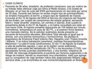  CASO CLÍNICO
 Paciente de 36 años, brasileño, de profesión camionero, que por motivo de
su trabajo debe efectuar viaje por tierra al Matto Grosso, a la ciudad de
Manaos, en el mes de Julio del 2004 permaneciendo en esa área por cerca
de 20 días. Durante ese tiempo no recibe ningún tipo de quimioprofilaxis,
no empleó mosquitero al dormir, y ningún tipo de repelente de insecto.
Consulta el día 10 de Agosto del 2004 al Servicio de Urgencia del Hospital
de los Andes, por cuadro de compromiso del estado general, sensación
febril y “estar amarillo” (ictericia), sin vómitos ni diarrea. Este cuadro lo
presentaría desde el día 07 de Agosto, y no había consultado por estar en
ruta hacia Chile. Al ingreso presenta taquicardia de 104 latidos por minuto,
normotenso, temperatura en axila de 38,7ºC, y al examen físico destaca
una marcada ictericia. Se le solicitan exámenes donde presenta un
recuento de leucocitos elevados, Bilirrubina Total elevada al igual que la
directa, con una anemia normocítica y normocrómica. Se plantea el
diagnóstico de Síndrome Febril Ictérico Obs: Hepatitis viral / Fiebre Amarilla
/ Malaria. Y se indica hidratación parenteral, medidas físicasantipiréticas
Metamizol 1 g cada 8 horas (endovenoso). El día 11 de Agosto se traslada
a sala de pacientes agudos, y aquí se le repiten varios exámenes,
mostrando: una caída del hematocrito (30,7%) y los leucocitos (3.700), con
abundantes formas juveniles (baciliformes), y una trombo- citopenia de
23.000. Se interroga dirigidamente al paciente por factores sugerentes o de
riesgo de malaria, siendo su anamnesis muy orientadora, dado que agrega
que su compañero de viaje también había sido diagnosticado Malaria una
semana atrás, y se encontraba en ese momentohospitalizado en Brasil.
 