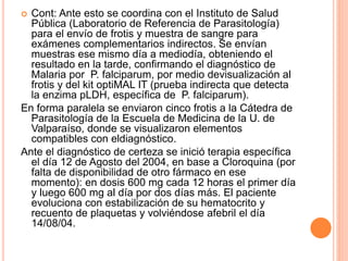  Cont: Ante esto se coordina con el Instituto de Salud
Pública (Laboratorio de Referencia de Parasitología)
para el envío de frotis y muestra de sangre para
exámenes complementarios indirectos. Se envían
muestras ese mismo día a mediodía, obteniendo el
resultado en la tarde, confirmando el diagnóstico de
Malaria por P. falciparum, por medio devisualización al
frotis y del kit optiMAL IT (prueba indirecta que detecta
la enzima pLDH, específica de P. falciparum).
En forma paralela se enviaron cinco frotis a la Cátedra de
Parasitología de la Escuela de Medicina de la U. de
Valparaíso, donde se visualizaron elementos
compatibles con eldiagnóstico.
Ante el diagnóstico de certeza se inició terapia específica
el día 12 de Agosto del 2004, en base a Cloroquina (por
falta de disponibilidad de otro fármaco en ese
momento): en dosis 600 mg cada 12 horas el primer día
y luego 600 mg al día por dos días más. El paciente
evoluciona con estabilización de su hematocrito y
recuento de plaquetas y volviéndose afebril el día
14/08/04.
 