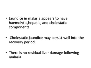 • Jaundice in malaria appears to have
haemolytic,hepatic, and cholestatic
components.
• Cholestatic jaundice may persist well into the
recovery period.
• There is no residual liver damage following
malaria
 