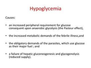 Hypoglycemia
Causes:
• an increased peripheral requirement for glucose
consequent upon anaerobic glycolysis (the Pasteur effect),
• the increased metabolic demands of the febrile illness,and
• the obligatory demands of the parasites, which use glucose
as their major fuel ; and
• a failure of hepatic gluconeogenesis and glycogenolysis
(reduced supply).
 