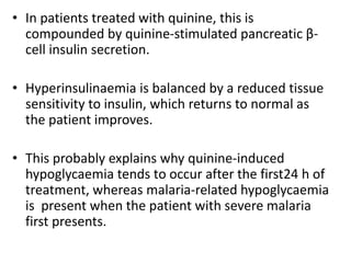 • In patients treated with quinine, this is
compounded by quinine-stimulated pancreatic β-
cell insulin secretion.
• Hyperinsulinaemia is balanced by a reduced tissue
sensitivity to insulin, which returns to normal as
the patient improves.
• This probably explains why quinine-induced
hypoglycaemia tends to occur after the first24 h of
treatment, whereas malaria-related hypoglycaemia
is present when the patient with severe malaria
first presents.
 