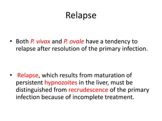 Relapse
• Both P. vivax and P. ovale have a tendency to
relapse after resolution of the primary infection.
• Relapse, which results from maturation of
persistent hypnozoites in the liver, must be
distinguished from recrudescence of the primary
infection because of incomplete treatment.
 