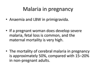 Malaria in pregnancy
• Anaemia and LBW in primigravida.
• If a pregnant woman does develop severe
malaria, fetal loss is common, and the
maternal mortality is very high.
• The mortality of cerebral malaria in pregnancy
is approximately 50%, compared with 15–20%
in non-pregnant adults.
 