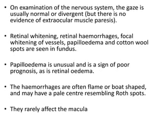 • On examination of the nervous system, the gaze is
usually normal or divergent (but there is no
evidence of extraocular muscle paresis).
• Retinal whitening, retinal haemorrhages, focal
whitening of vessels, papilloedema and cotton wool
spots are seen in fundus.
• Papilloedema is unusual and is a sign of poor
prognosis, as is retinal oedema.
• The haemorrhages are often flame or boat shaped,
and may have a pale centre resembling Roth spots.
• They rarely affect the macula
 