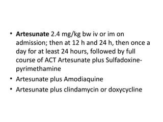 • Artesunate 2.4 mg/kg bw iv or im on
admission; then at 12 h and 24 h, then once a
day for at least 24 hours, followed by full
course of ACT Artesunate plus Sulfadoxine-
pyrimethamine
• Artesunate plus Amodiaquine
• Artesunate plus clindamycin or doxycycline
 