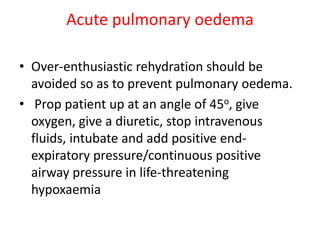 Acute pulmonary oedema
• Over-enthusiastic rehydration should be
avoided so as to prevent pulmonary oedema.
• Prop patient up at an angle of 45o, give
oxygen, give a diuretic, stop intravenous
fluids, intubate and add positive end-
expiratory pressure/continuous positive
airway pressure in life-threatening
hypoxaemia
 