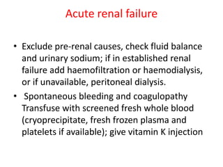 Acute renal failure
• Exclude pre-renal causes, check fluid balance
and urinary sodium; if in established renal
failure add haemofiltration or haemodialysis,
or if unavailable, peritoneal dialysis.
• Spontaneous bleeding and coagulopathy
Transfuse with screened fresh whole blood
(cryoprecipitate, fresh frozen plasma and
platelets if available); give vitamin K injection
 