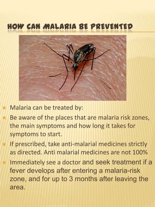 HOW CAN MALARIA BE PREVENTED
Malaria can be treated by:
Be aware of the places that are malaria risk zones,
the main symptoms and how long it takes for
symptoms to start.
If prescribed, take anti-malarial medicines strictly
as directed. Anti malarial medicines are not 100%
Immediately see a doctor and seek treatment if a
fever develops after entering a malaria-risk
zone, and for up to 3 months after leaving the
area.