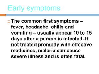 Early symptoms
 The common first symptoms –
fever, headache, chills and
vomiting – usually appear 10 to 15
days after a person is infected. If
not treated promptly with effective
medicines, malaria can cause
severe illness and is often fatal.
 