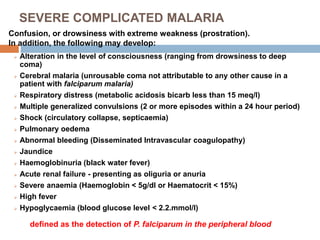 SEVERE COMPLICATED MALARIA
 Alteration in the level of consciousness (ranging from drowsiness to deep
coma)
 Cerebral malaria (unrousable coma not attributable to any other cause in a
patient with falciparum malaria)
 Respiratory distress (metabolic acidosis bicarb less than 15 meq/l)
 Multiple generalized convulsions (2 or more episodes within a 24 hour period)
 Shock (circulatory collapse, septicaemia)
 Pulmonary oedema
 Abnormal bleeding (Disseminated Intravascular coagulopathy)
 Jaundice
 Haemoglobinuria (black water fever)
 Acute renal failure - presenting as oliguria or anuria
 Severe anaemia (Haemoglobin < 5g/dl or Haematocrit < 15%)
 High fever
 Hypoglycaemia (blood glucose level < 2.2.mmol/l)
Confusion, or drowsiness with extreme weakness (prostration).
In addition, the following may develop:
defined as the detection of P. falciparum in the peripheral blood
 