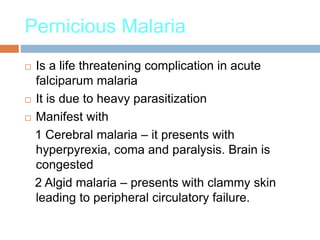 Pernicious Malaria
 Is a life threatening complication in acute
falciparum malaria
 It is due to heavy parasitization
 Manifest with
1 Cerebral malaria – it presents with
hyperpyrexia, coma and paralysis. Brain is
congested
2 Algid malaria – presents with clammy skin
leading to peripheral circulatory failure.
 