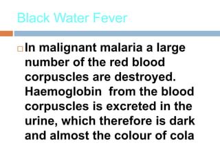 Black Water Fever
 In malignant malaria a large
number of the red blood
corpuscles are destroyed.
Haemoglobin from the blood
corpuscles is excreted in the
urine, which therefore is dark
and almost the colour of cola
 